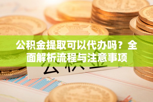 霍山公积金提取可以代办吗？全面解析流程与注意事项