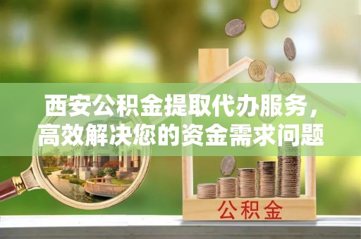 霍山西安公积金提取代办服务，高效解决您的资金需求问题