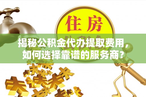 霍山揭秘公积金代办提取费用，如何选择靠谱的服务商？
