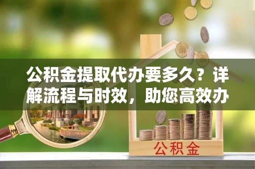 霍山公积金提取代办要多久？详解流程与时效，助您高效办理