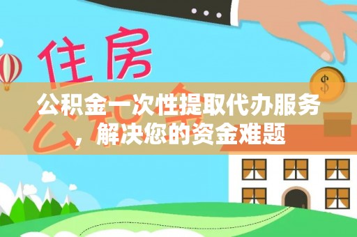 霍山公积金一次性提取代办服务，解决您的资金难题