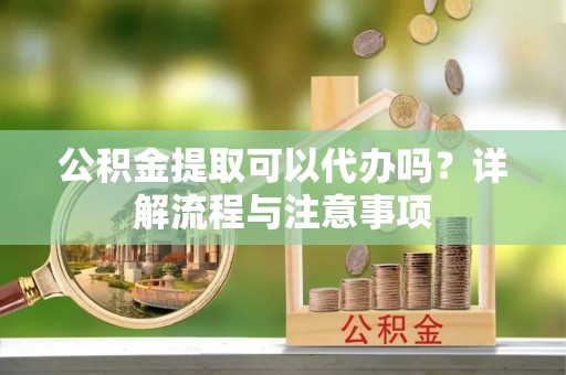 霍山公积金提取可以代办吗？详解流程与注意事项
