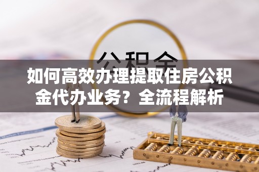 霍山如何高效办理提取住房公积金代办业务？全流程解析