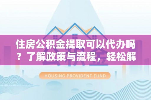 霍山住房公积金提取可以代办吗？了解政策与流程，轻松解决疑惑