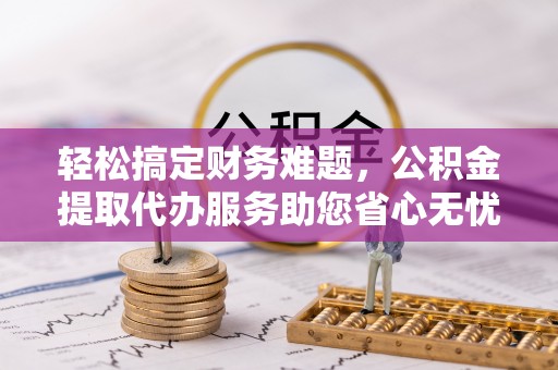 霍山轻松搞定财务难题，公积金提取代办服务助您省心无忧