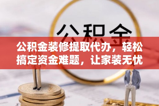 霍山公积金装修提取代办，轻松搞定资金难题，让家装无忧