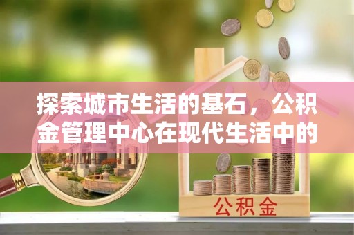 霍山探索城市生活的基石，公积金管理中心在现代生活中的重要角色