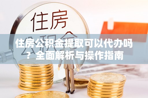 霍山住房公积金提取可以代办吗？全面解析与操作指南