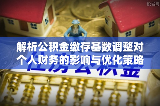 霍山解析公积金缴存基数调整对个人财务的影响与优化策略
