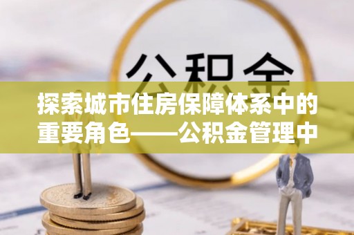 霍山探索城市住房保障体系中的重要角色——公积金管理中心