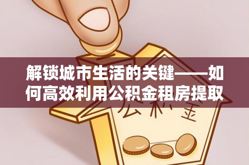 霍山解锁城市生活的关键——如何高效利用公积金租房提取实现居住自由