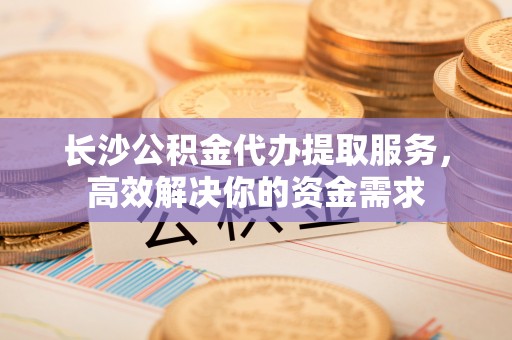 霍山长沙公积金代办提取服务，高效解决你的资金需求