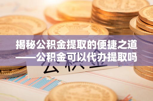 霍山揭秘公积金提取的便捷之道——公积金可以代办提取吗？