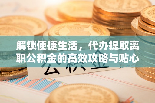 霍山解锁便捷生活，代办提取离职公积金的高效攻略与贴心建议