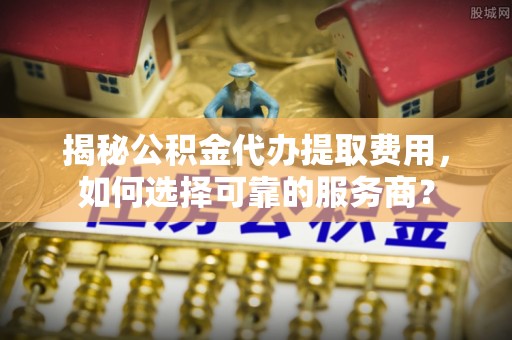 霍山揭秘公积金代办提取费用，如何选择可靠的服务商？