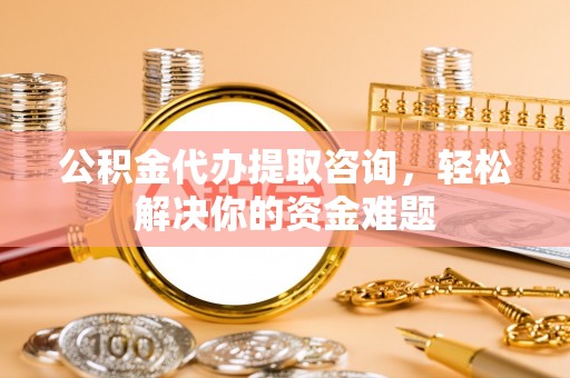 霍山公积金代办提取咨询，轻松解决你的资金难题