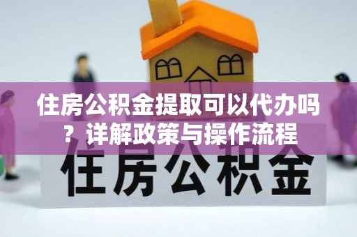 霍山住房公积金提取可以代办吗？详解政策与操作流程