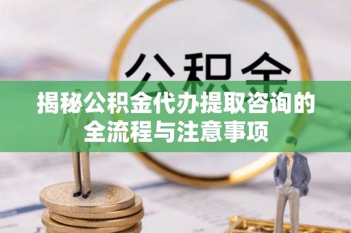 霍山揭秘公积金代办提取咨询的全流程与注意事项