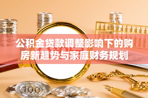 霍山公积金贷款调整影响下的购房新趋势与家庭财务规划