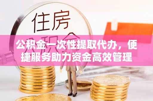 霍山公积金一次性提取代办，便捷服务助力资金高效管理