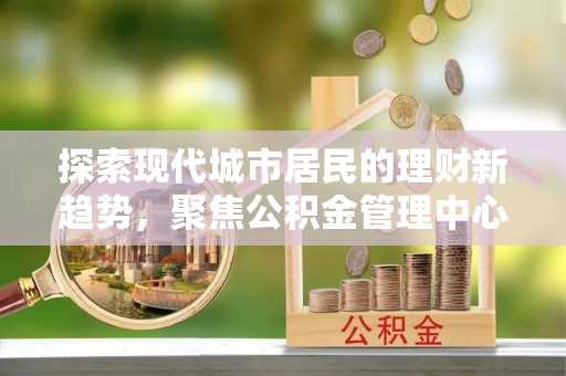 霍山探索现代城市居民的理财新趋势，聚焦公积金管理中心的服务创新