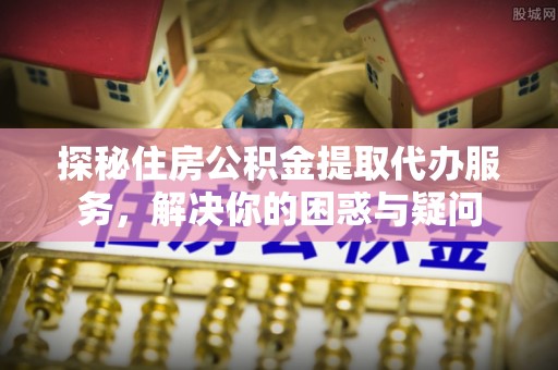 霍山探秘住房公积金提取代办服务，解决你的困惑与疑问